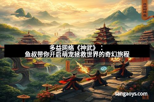 多益网络《神武》：鱼叔带你开启萌宠拯救世界的奇幻旅程