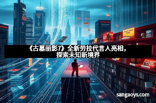 《古墓丽影7》全新劳拉代言人亮相，探索未知新境界